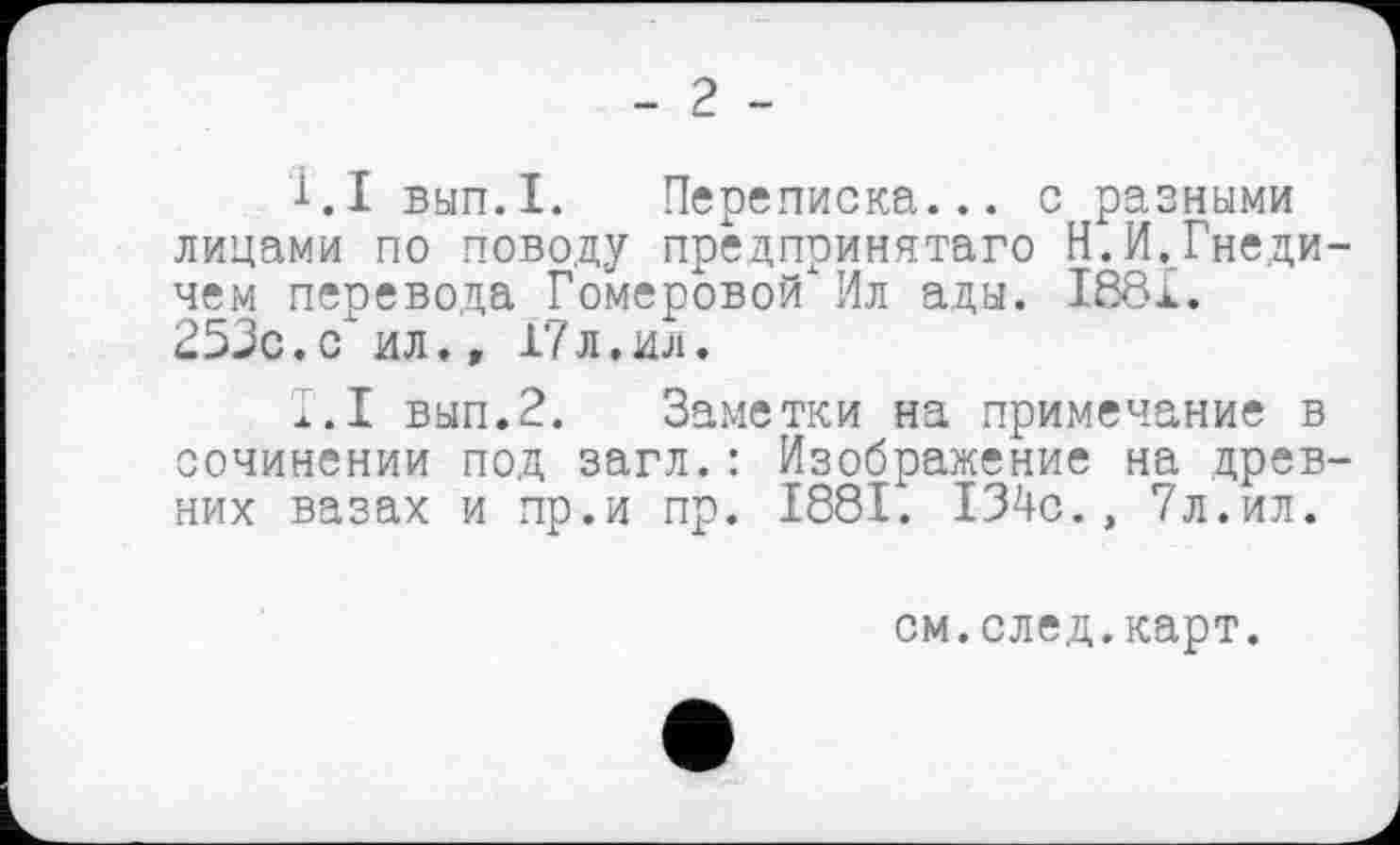 ﻿- 2 -
1.1 вып.1. Переписка... с разными лицами по поводу предпринята™ Н.И.Гнеди-чем перевода Гомеровой" Ил ады. 1881. 253с.с ил.» 17л.ил.
1.1 вып.2. Заметки на примечание в сочинении под загл.: Изображение на древних вазах и пр.и пр. 1881. 134с., 7л.ил.
см.след.карт.